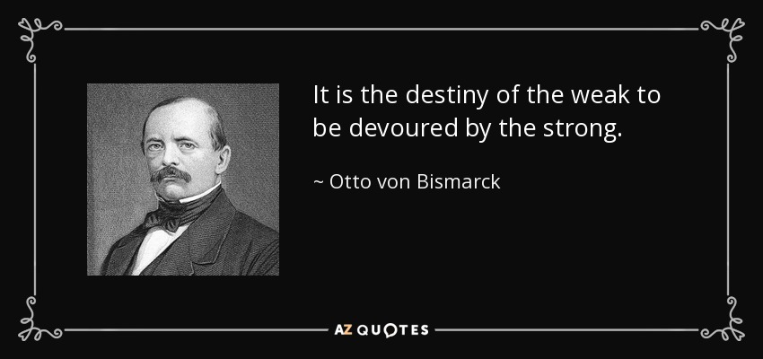 It is the destiny of the weak to be devoured by the strong. - Otto von Bismarck