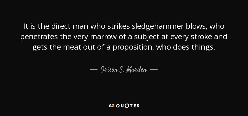 It is the direct man who strikes sledgehammer blows, who penetrates the very marrow of a subject at every stroke and gets the meat out of a proposition, who does things. - Orison S. Marden