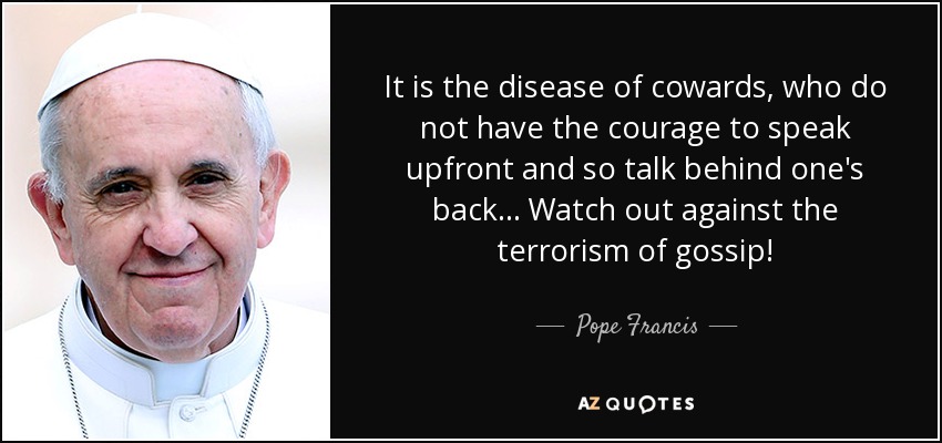 It is the disease of cowards, who do not have the courage to speak upfront and so talk behind one's back... Watch out against the terrorism of gossip! - Pope Francis