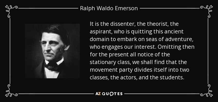 It is the dissenter, the theorist, the aspirant, who is quitting this ancient domain to embark on seas of adventure, who engages our interest. Omitting then for the present all notice of the stationary class, we shall find that the movement party divides itself into two classes, the actors, and the students. - Ralph Waldo Emerson