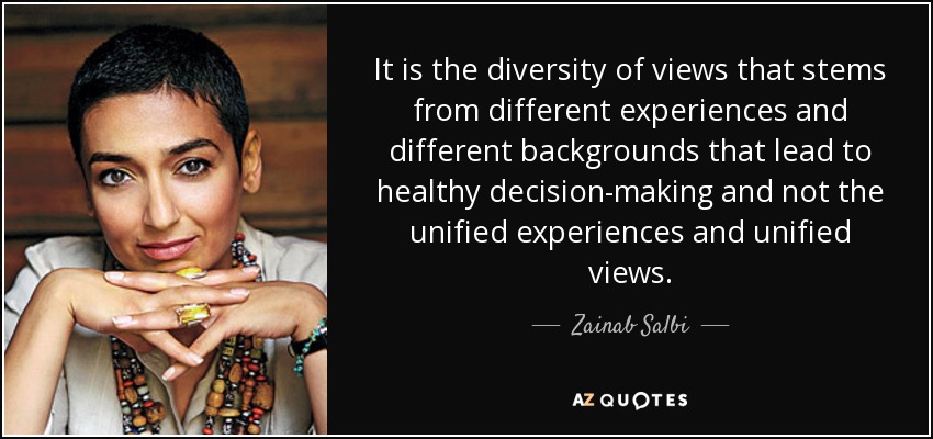 It is the diversity of views that stems from different experiences and different backgrounds that lead to healthy decision-making and not the unified experiences and unified views. - Zainab Salbi