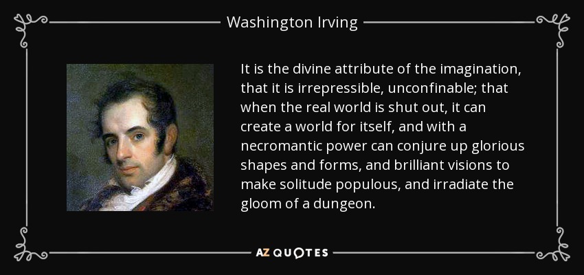 It is the divine attribute of the imagination, that it is irrepressible, unconfinable; that when the real world is shut out, it can create a world for itself, and with a necromantic power can conjure up glorious shapes and forms, and brilliant visions to make solitude populous, and irradiate the gloom of a dungeon. - Washington Irving