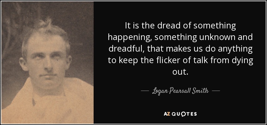 It is the dread of something happening, something unknown and dreadful, that makes us do anything to keep the flicker of talk from dying out. - Logan Pearsall Smith