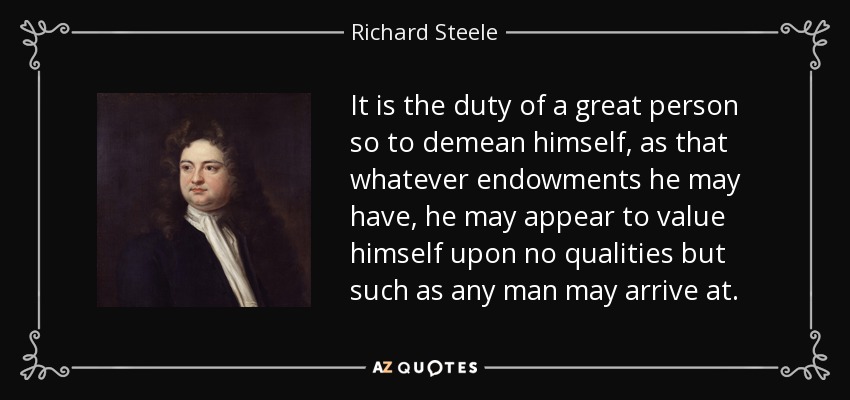 It is the duty of a great person so to demean himself, as that whatever endowments he may have, he may appear to value himself upon no qualities but such as any man may arrive at. - Richard Steele