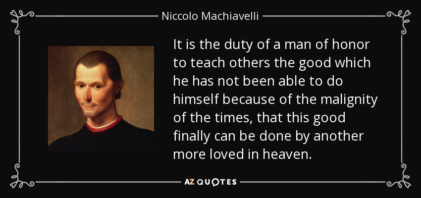 It is the duty of a man of honor to teach others the good which he has not been able to do himself because of the malignity of the times, that this good finally can be done by another more loved in heaven. - Niccolo Machiavelli
