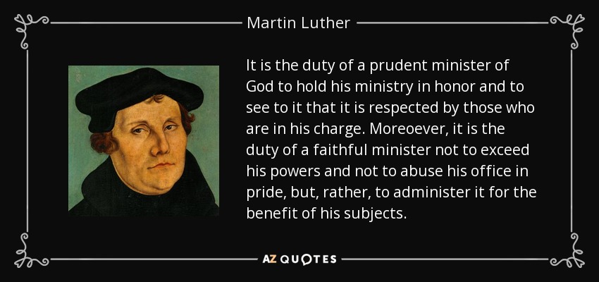 It is the duty of a prudent minister of God to hold his ministry in honor and to see to it that it is respected by those who are in his charge. Moreoever, it is the duty of a faithful minister not to exceed his powers and not to abuse his office in pride, but, rather, to administer it for the benefit of his subjects. - Martin Luther