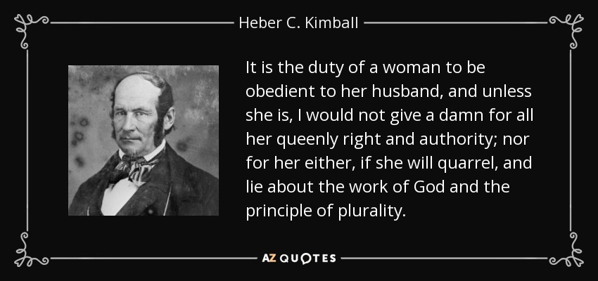 It is the duty of a woman to be obedient to her husband, and unless she is, I would not give a damn for all her queenly right and authority; nor for her either, if she will quarrel, and lie about the work of God and the principle of plurality. - Heber C. Kimball