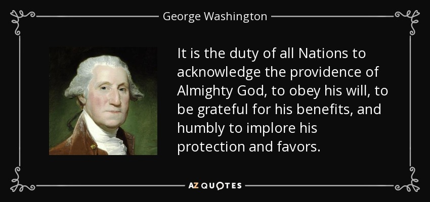 It is the duty of all Nations to acknowledge the providence of Almighty God, to obey his will, to be grateful for his benefits, and humbly to implore his protection and favors. - George Washington