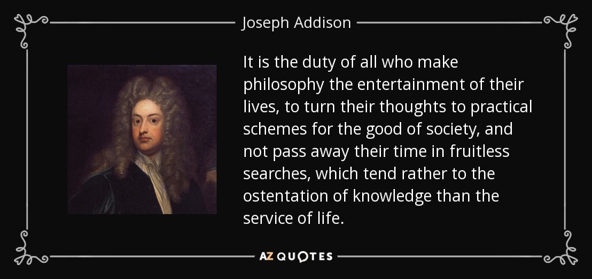 It is the duty of all who make philosophy the entertainment of their lives, to turn their thoughts to practical schemes for the good of society, and not pass away their time in fruitless searches, which tend rather to the ostentation of knowledge than the service of life. - Joseph Addison