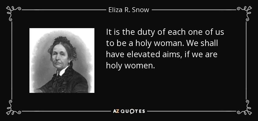 It is the duty of each one of us to be a holy woman. We shall have elevated aims, if we are holy women. - Eliza R. Snow