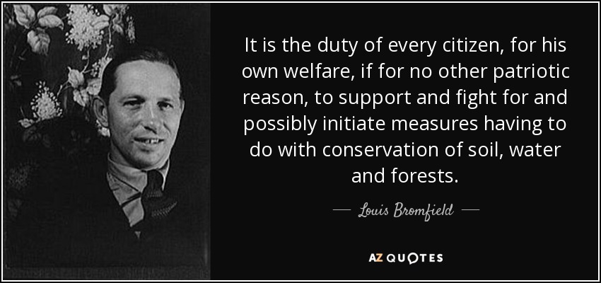 It is the duty of every citizen, for his own welfare, if for no other patriotic reason, to support and fight for and possibly initiate measures having to do with conservation of soil, water and forests. - Louis Bromfield