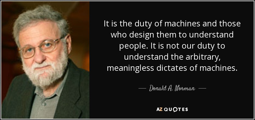 It is the duty of machines and those who design them to understand people. It is not our duty to understand the arbitrary, meaningless dictates of machines. - Donald A. Norman