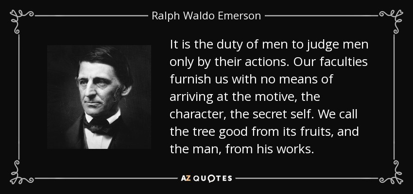 It is the duty of men to judge men only by their actions. Our faculties furnish us with no means of arriving at the motive, the character, the secret self. We call the tree good from its fruits, and the man, from his works. - Ralph Waldo Emerson