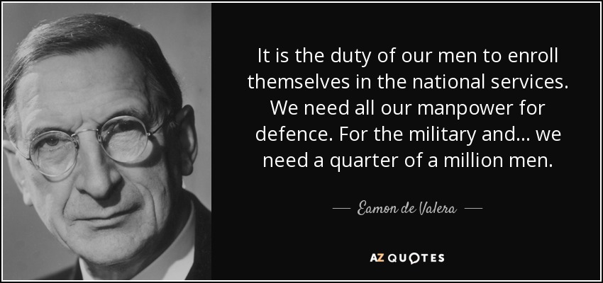 It is the duty of our men to enroll themselves in the national services. We need all our manpower for defence. For the military and... we need a quarter of a million men. - Eamon de Valera