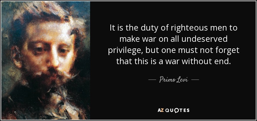 It is the duty of righteous men to make war on all undeserved privilege, but one must not forget that this is a war without end. - Primo Levi
