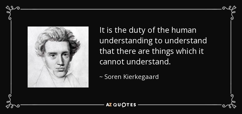 It is the duty of the human understanding to understand that there are things which it cannot understand. - Soren Kierkegaard