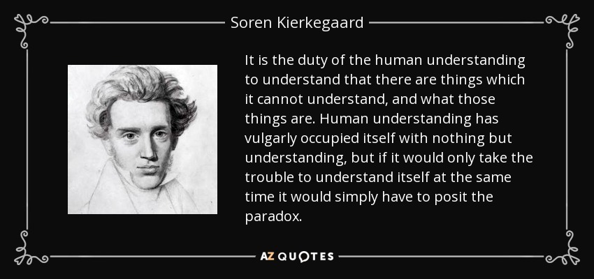 It is the duty of the human understanding to understand that there are things which it cannot understand, and what those things are. Human understanding has vulgarly occupied itself with nothing but understanding, but if it would only take the trouble to understand itself at the same time it would simply have to posit the paradox. - Soren Kierkegaard