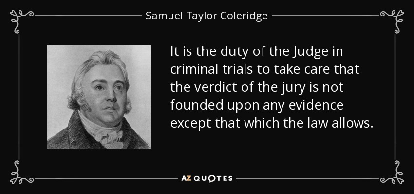 It is the duty of the Judge in criminal trials to take care that the verdict of the jury is not founded upon any evidence except that which the law allows. - Samuel Taylor Coleridge