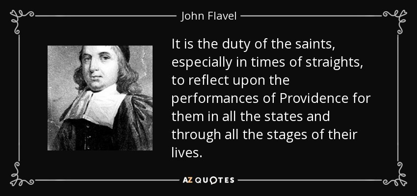 It is the duty of the saints, especially in times of straights, to reflect upon the performances of Providence for them in all the states and through all the stages of their lives. - John Flavel
