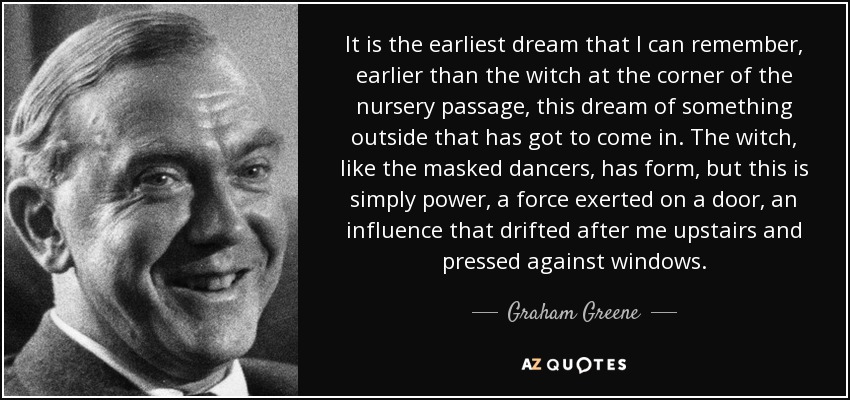 It is the earliest dream that I can remember, earlier than the witch at the corner of the nursery passage, this dream of something outside that has got to come in. The witch, like the masked dancers, has form, but this is simply power, a force exerted on a door, an influence that drifted after me upstairs and pressed against windows. - Graham Greene