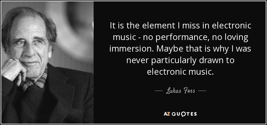 It is the element I miss in electronic music - no performance, no loving immersion. Maybe that is why I was never particularly drawn to electronic music. - Lukas Foss