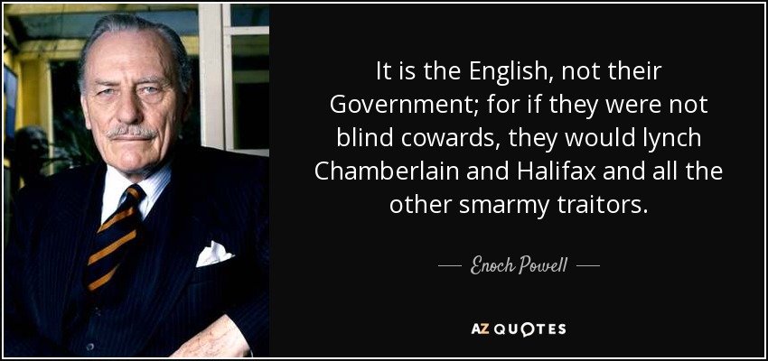 It is the English, not their Government; for if they were not blind cowards, they would lynch Chamberlain and Halifax and all the other smarmy traitors. - Enoch Powell