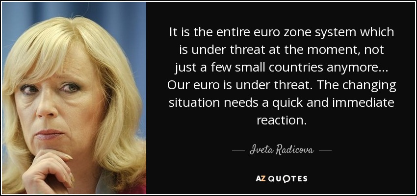 It is the entire euro zone system which is under threat at the moment, not just a few small countries anymore... Our euro is under threat. The changing situation needs a quick and immediate reaction. - Iveta Radicova