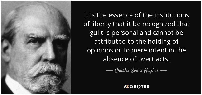 It is the essence of the institutions of liberty that it be recognized that guilt is personal and cannot be attributed to the holding of opinions or to mere intent in the absence of overt acts. - Charles Evans Hughes