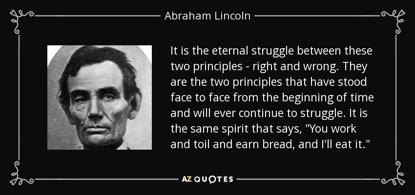 It is the eternal struggle between these two principles - right and wrong. They are the two principles that have stood face to face from the beginning of time and will ever continue to struggle. It is the same spirit that says, 