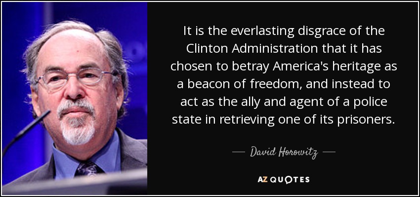 It is the everlasting disgrace of the Clinton Administration that it has chosen to betray America's heritage as a beacon of freedom, and instead to act as the ally and agent of a police state in retrieving one of its prisoners. - David Horowitz