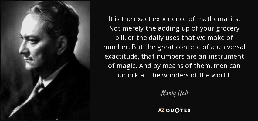 It is the exact experience of mathematics. Not merely the adding up of your grocery bill, or the daily uses that we make of number. But the great concept of a universal exactitude, that numbers are an instrument of magic. And by means of them, men can unlock all the wonders of the world. - Manly Hall