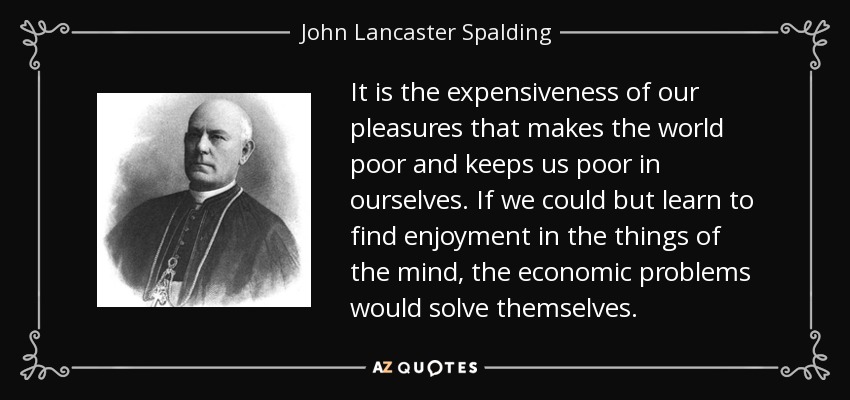 It is the expensiveness of our pleasures that makes the world poor and keeps us poor in ourselves. If we could but learn to find enjoyment in the things of the mind, the economic problems would solve themselves. - John Lancaster Spalding