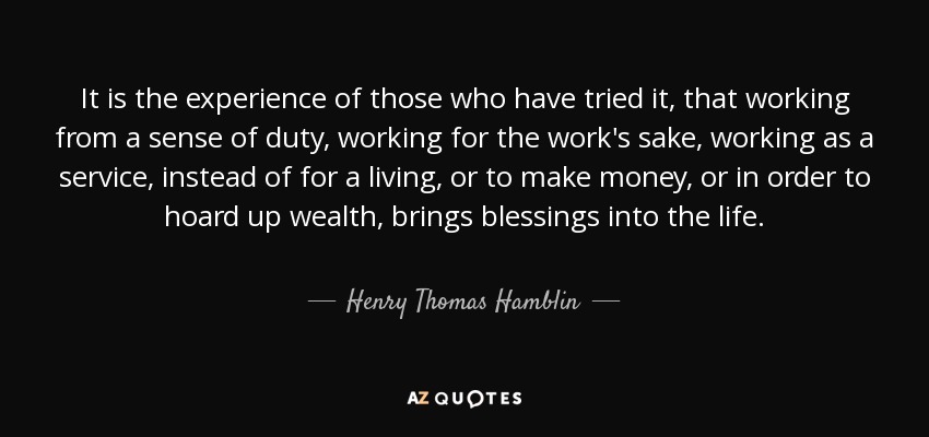 It is the experience of those who have tried it, that working from a sense of duty, working for the work's sake, working as a service, instead of for a living, or to make money, or in order to hoard up wealth, brings blessings into the life. - Henry Thomas Hamblin