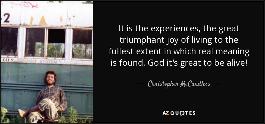 It is the experiences, the great triumphant joy of living to the fullest extent in which real meaning is found. God it's great to be alive! - Christopher McCandless
