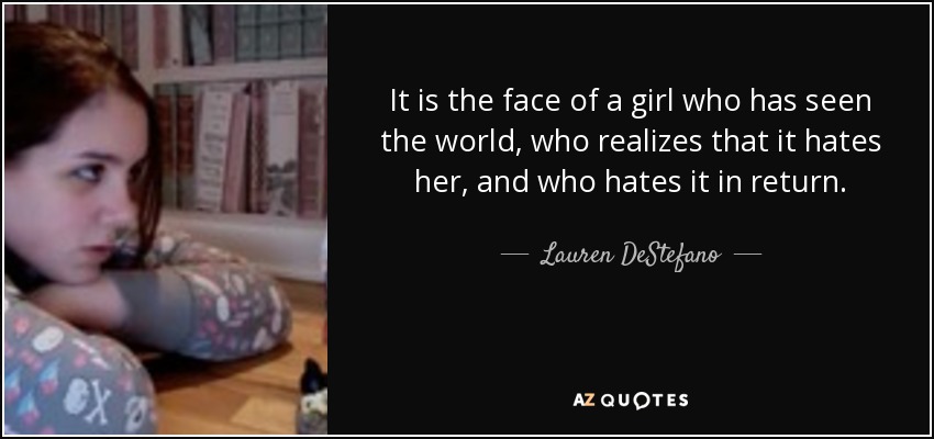 It is the face of a girl who has seen the world, who realizes that it hates her, and who hates it in return. - Lauren DeStefano