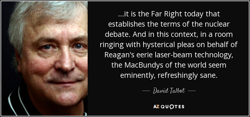 ...it is the Far Right today that establishes the terms of the nuclear debate. And in this context, in a room ringing with hysterical pleas on behalf of Reagan's eerie laser-beam technology, the MacBundys of the world seem eminently, refreshingly sane. - David Talbot