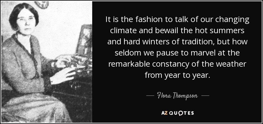 It is the fashion to talk of our changing climate and bewail the hot summers and hard winters of tradition, but how seldom we pause to marvel at the remarkable constancy of the weather from year to year. - Flora Thompson