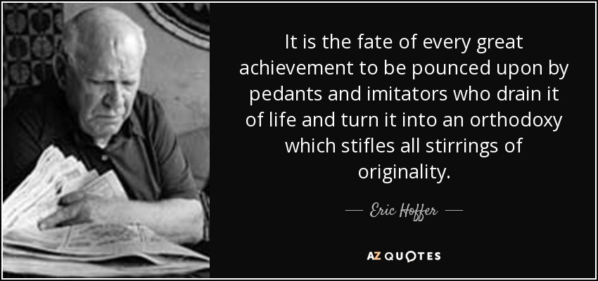 It is the fate of every great achievement to be pounced upon by pedants and imitators who drain it of life and turn it into an orthodoxy which stifles all stirrings of originality. - Eric Hoffer