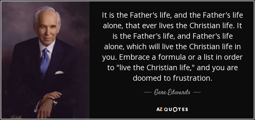 It is the Father's life, and the Father's life alone, that ever lives the Christian life. It is the Father's life, and Father's life alone, which will live the Christian life in you. Embrace a formula or a list in order to 