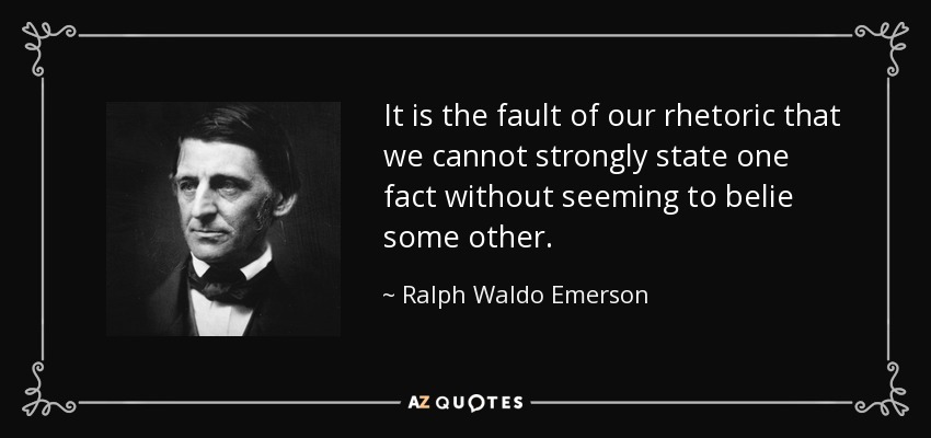 It is the fault of our rhetoric that we cannot strongly state one fact without seeming to belie some other. - Ralph Waldo Emerson