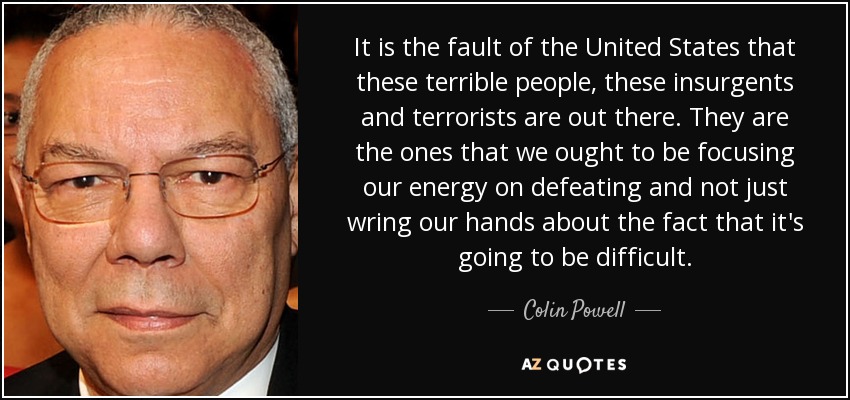 It is the fault of the United States that these terrible people, these insurgents and terrorists are out there. They are the ones that we ought to be focusing our energy on defeating and not just wring our hands about the fact that it's going to be difficult. - Colin Powell