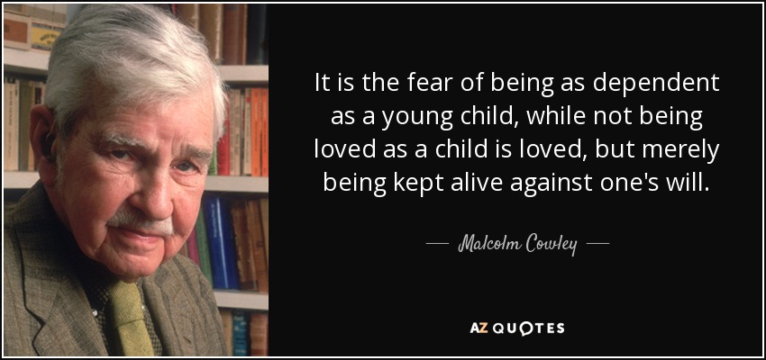 It is the fear of being as dependent as a young child, while not being loved as a child is loved, but merely being kept alive against one's will. - Malcolm Cowley