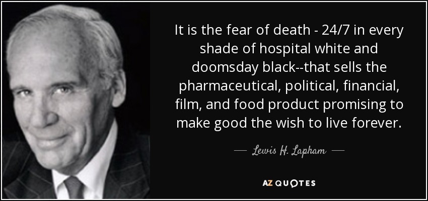 It is the fear of death - 24/7 in every shade of hospital white and doomsday black--that sells the pharmaceutical, political, financial, film, and food product promising to make good the wish to live forever. - Lewis H. Lapham