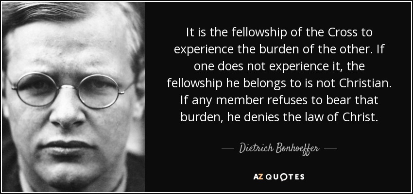 It is the fellowship of the Cross to experience the burden of the other. If one does not experience it, the fellowship he belongs to is not Christian. If any member refuses to bear that burden, he denies the law of Christ. - Dietrich Bonhoeffer