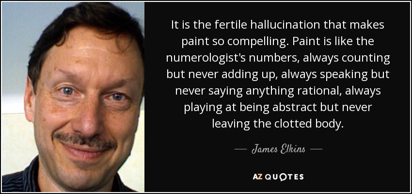 It is the fertile hallucination that makes paint so compelling. Paint is like the numerologist's numbers, always counting but never adding up, always speaking but never saying anything rational, always playing at being abstract but never leaving the clotted body. - James Elkins