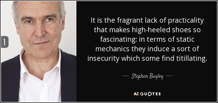 It is the fragrant lack of practicality that makes high-heeled shoes so fascinating: in terms of static mechanics they induce a sort of insecurity which some find titillating. - Stephen Bayley