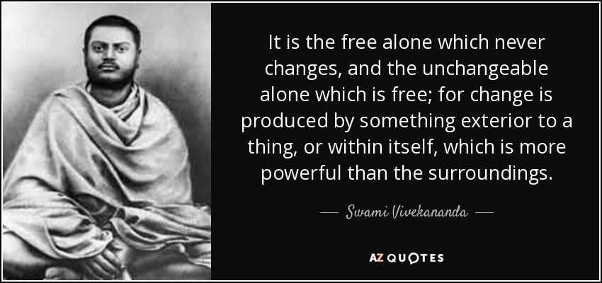 It is the free alone which never changes, and the unchangeable alone which is free; for change is produced by something exterior to a thing, or within itself, which is more powerful than the surroundings. - Swami Vivekananda