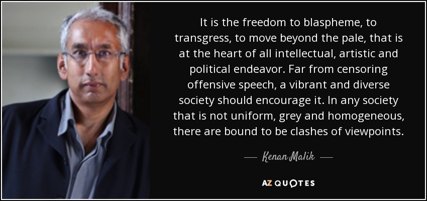 It is the freedom to blaspheme, to transgress, to move beyond the pale, that is at the heart of all intellectual, artistic and political endeavor. Far from censoring offensive speech, a vibrant and diverse society should encourage it. In any society that is not uniform, grey and homogeneous, there are bound to be clashes of viewpoints. - Kenan Malik