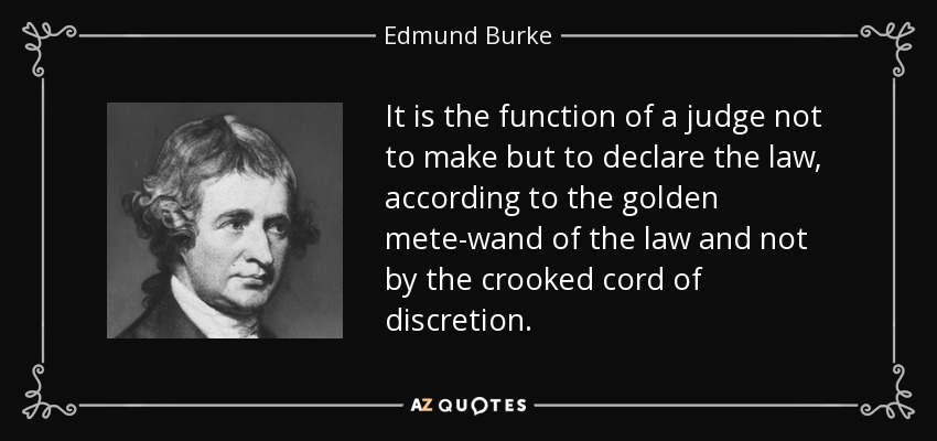 It is the function of a judge not to make but to declare the law, according to the golden mete-wand of the law and not by the crooked cord of discretion. - Edmund Burke