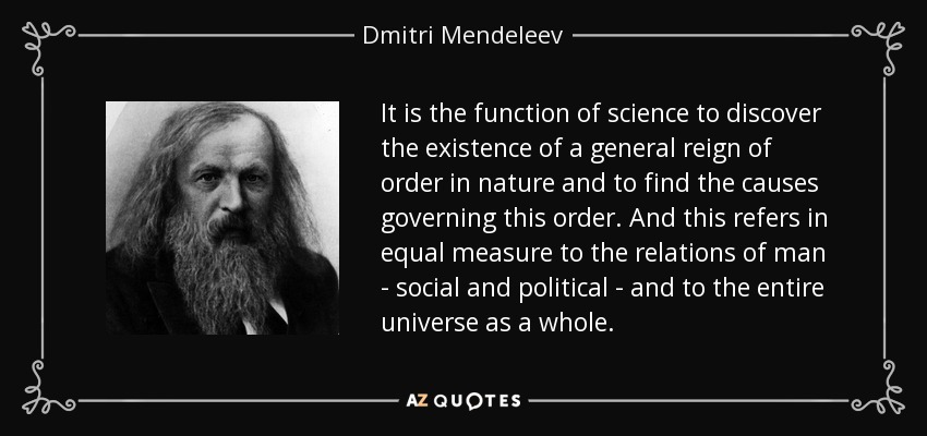 It is the function of science to discover the existence of a general reign of order in nature and to find the causes governing this order. And this refers in equal measure to the relations of man - social and political - and to the entire universe as a whole. - Dmitri Mendeleev